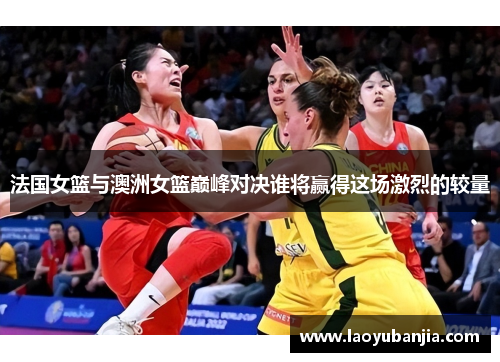 法国女篮与澳洲女篮巅峰对决谁将赢得这场激烈的较量