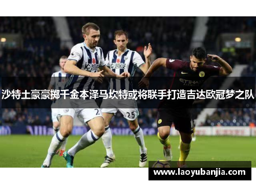 沙特土豪豪掷千金本泽马坎特或将联手打造吉达欧冠梦之队