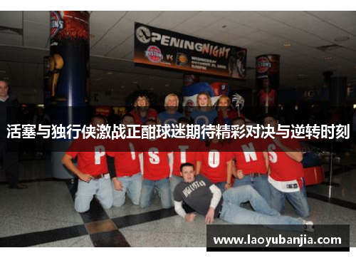 活塞与独行侠激战正酣球迷期待精彩对决与逆转时刻