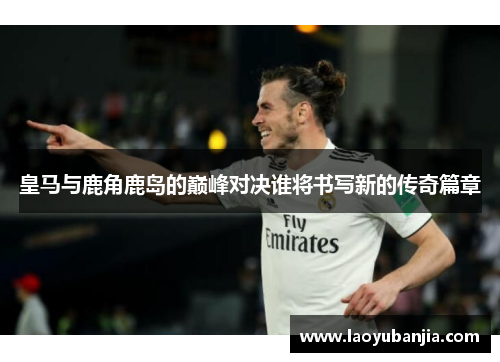 皇马与鹿角鹿岛的巅峰对决谁将书写新的传奇篇章