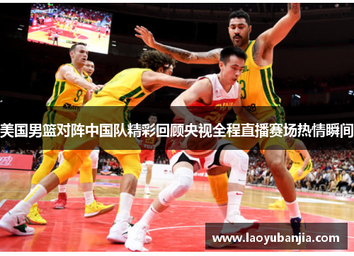 美国男篮对阵中国队精彩回顾央视全程直播赛场热情瞬间